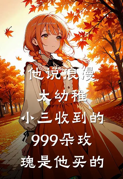 他说浪漫太幼稚，小三收到的999朵玫瑰是他买的(小三周静)全本免费小说_新热门小说他说浪漫太幼稚，小三收到的999朵玫瑰是他买的小三周静